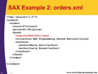 SAX38 www.corewebprogramming.com
SAX Example 2: orders.xml
<?xml version="1.0"?>
<orders>
<order>
<count>37</count>
<price>49.99</price>
<book>
<isbn>0130897930</isbn>
<title>Core Web Programming Second Edition</title>
<authors>
<author>Marty Hall</author>
<author>Larry Brown</author>
</authors>
</book>
</order>
...
</orders>
 
