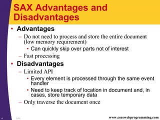 SAX4 www.corewebprogramming.com
SAX Advantages and
Disadvantages
• Advantages
– Do not need to process and store the entire document
(low memory requirement)
• Can quickly skip over parts not of interest
– Fast processing
• Disadvantages
– Limited API
• Every element is processed through the same event
handler
• Need to keep track of location in document and, in
cases, store temporary data
– Only traverse the document once
 
