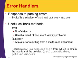 SAX40 www.corewebprogramming.com
Error Handlers
• Responds to parsing errors
– Typically a subclass of DefaultErrorHandler
• Useful callback methods
– error
• Nonfatal error
• Usual a result of document validity problems
– fatalError
• A fatal error resulting from a malformed document
– Receive a SAXParseException from which to obtain
the location of the problem (getColumnNumber,
getLineNumber)
 