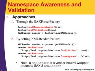 SAX42 www.corewebprogramming.com
Namespace Awareness and
Validation
• Approaches
1. Through the SAXParserFactory
factory.setNamespaceAware(true)
factory.setValidating(true)
SAXParser parser = factory.newSAXParser();
2. By setting XMLReader features
XMLReader reader = parser.getXMLReader();
reader.setFeature(
"http://xml.org/sax/features/validation", true);
reader.setFeature(
"http://xml.org/sax/features/namespaces", false);
• Note: a SAXParser is a vendor-neutral wrapper
around a SAX 2 XMLReader
 