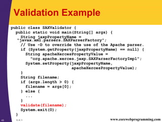 SAX43 www.corewebprogramming.com
Validation Example
public class SAXValidator {
public static void main(String[] args) {
String jaxpPropertyName =
"javax.xml.parsers.SAXParserFactory";
// Use -D to override the use of the Apache parser.
if (System.getProperty(jaxpPropertyName) == null) {
String apacheXercesPropertyValue =
"org.apache.xerces.jaxp.SAXParserFactoryImpl";
System.setProperty(jaxpPropertyName,
apacheXercesPropertyValue);
}
String filename;
if (args.length > 0) {
filename = args[0];
} else {
...
}
validate(filename);
System.exit(0);
}
...
 