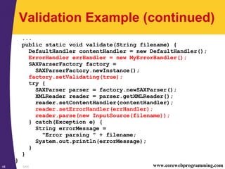 SAX44 www.corewebprogramming.com
Validation Example (continued)
...
public static void validate(String filename) {
DefaultHandler contentHandler = new DefaultHandler();
ErrorHandler errHandler = new MyErrorHandler();
SAXParserFactory factory =
SAXParserFactory.newInstance();
factory.setValidating(true);
try {
SAXParser parser = factory.newSAXParser();
XMLReader reader = parser.getXMLReader();
reader.setContentHandler(contentHandler);
reader.setErrorHandler(errHandler);
reader.parse(new InputSource(filename));
} catch(Exception e) {
String errorMessage =
"Error parsing " + filename;
System.out.println(errorMessage);
}
}
}
 