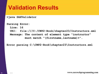 SAX46 www.corewebprogramming.com
Validation Results
>java SAXValidator
Parsing Error:
Line: 16
URI: file:///C:/CWP2-Book/chapter23/Instructors.xml
Message: The content of element type "instructor“
must match "(firstname,lastname)+".
Error parsing C:CWP2-Bookchapter23Instructors.xml
 