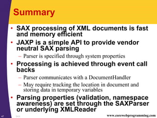 SAX47 www.corewebprogramming.com
Summary
• SAX processing of XML documents is fast
and memory efficient
• JAXP is a simple API to provide vendor
neutral SAX parsing
– Parser is specified through system properties
• Processing is achieved through event call
backs
– Parser communicates with a DocumentHandler
– May require tracking the location in document and
storing data in temporary variables
• Parsing properties (validation, namespace
awareness) are set through the SAXParser
or underlying XMLReader
 