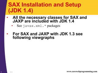 SAX6 www.corewebprogramming.com
SAX Installation and Setup
(JDK 1.4)
• All the necessary classes for SAX and
JAXP are included with JDK 1.4
• See javax.xml.* packages
• For SAX and JAXP with JDK 1.3 see
following viewgraphs
 