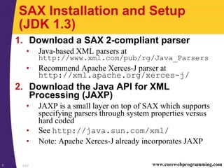 SAX7 www.corewebprogramming.com
SAX Installation and Setup
(JDK 1.3)
1. Download a SAX 2-compliant parser
• Java-based XML parsers at
http://www.xml.com/pub/rg/Java_Parsers
• Recommend Apache Xerces-J parser at
http://xml.apache.org/xerces-j/
2. Download the Java API for XML
Processing (JAXP)
• JAXP is a small layer on top of SAX which supports
specifying parsers through system properties versus
hard coded
• See http://java.sun.com/xml/
• Note: Apache Xerces-J already incorporates JAXP
 