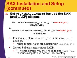 SAX8 www.corewebprogramming.com
SAX Installation and Setup
(continued)
3. Set your CLASSPATH to include the SAX
(and JAXP) classes
set CLASSPATH=xerces_install_dirxerces.jar;
%CLASSPATH%
or
setenv CLASSPATH xerces_install_dir/xerces.jar:
$CLASSPATH
• For servlets, place xerces.jar in the server’s lib
directory
• Note: Tomcat 4.0 is prebundled with xerces.jar
• Xerces-J already incorporates JAXP
• For other parsers you may need to add jaxp.jar
to your classpath and servlet lib directory
 