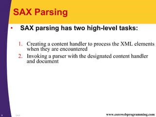 SAX9 www.corewebprogramming.com
SAX Parsing
• SAX parsing has two high-level tasks:
1. Creating a content handler to process the XML elements
when they are encountered
2. Invoking a parser with the designated content handler
and document
 