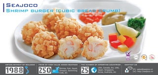Shrimp burger (cubic bread crumb)
Seajoco
ESTABLISHMENT OF SEAJOCO
1988
THE NUMBER OF IMPORTING COUNTRIES
USA, Canada, EU, UAE,
Japan, Singapore,
Korea, Australia, etc25Shrimp, Fish, Squid,
Octopus, Swimming
Crab, etc250
ITEMS OF HIGH VALUE ADDED SEAFOOD CONTACT US
[E]: sales@seajoco.vn
[w]: http://seajoco.vn
 