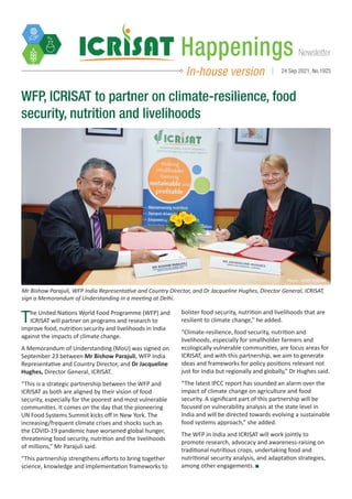 Newsletter
Happenings
In-house version 24 Sep 2021, No.1925
Photo: WFP/ ICRISAT
The United Nations World Food Programme (WFP) and
ICRISAT will partner on programs and research to
improve food, nutrition security and livelihoods in India
against the impacts of climate change.
A Memorandum of Understanding (MoU) was signed on
September 23 between Mr Bishow Parajuli, WFP India
Representative and Country Director, and Dr Jacqueline
Hughes, Director General, ICRISAT.
“This is a strategic partnership between the WFP and
ICRISAT as both are aligned by their vision of food
security, especially for the poorest and most vulnerable
communities. It comes on the day that the pioneering
UN Food Systems Summit kicks off in New York. The
increasing/frequent climate crises and shocks such as
the COVID-19 pandemic have worsened global hunger,
threatening food security, nutrition and the livelihoods
of millions,” Mr Parajuli said.
“This partnership strengthens efforts to bring together
science, knowledge and implementation frameworks to
WFP, ICRISAT to partner on climate-resilience, food
security, nutrition and livelihoods
Mr Bishow Parajuli, WFP India Representative and Country Director, and Dr Jacqueline Hughes, Director General, ICRISAT,
sign a Memorandum of Understanding in a meeting at Delhi.
bolster food security, nutrition and livelihoods that are
resilient to climate change,” he added.
“Climate-resilience, food security, nutrition and
livelihoods, especially for smallholder farmers and
ecologically vulnerable communities, are focus areas for
ICRISAT, and with this partnership, we aim to generate
ideas and frameworks for policy positions relevant not
just for India but regionally and globally,” Dr Hughes said.
“The latest IPCC report has sounded an alarm over the
impact of climate change on agriculture and food
security. A significant part of this partnership will be
focused on vulnerability analysis at the state level in
India and will be directed towards evolving a sustainable
food systems approach,” she added.
The WFP in India and ICRISAT will work jointly to
promote research, advocacy and awareness-raising on
traditional nutritious crops, undertaking food and
nutritional security analysis, and adaptation strategies,
among other engagements.
 