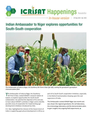 Newsletter
Happenings
In-house version 24 Sep 2021, No.1925
The Ambassador of India to Niger, His Excellency
Mr Prem K Nair, visited ICRISAT’s research station at
Sadore, to explore opportunities for South-South
collaboration. He said that the objective of his visit was
to learn about ICRISAT’s activities in Niger and to identify
possible areas of cooperation for implementing agri-
development initiatives introduced by India.
H.E. Nair, highlighted the interest of the Government of
India in supporting agricultural development in Africa as
Indian Ambassador to Niger explores opportunities for
South-South cooperation
Photo: IA Kalilou, ICRISAT
The Ambassador of India to Niger, His Excellency Mr Prem K Nair (far left), visiting the genebank’s germplasm
characterization field.
part of its South-South cooperation initiatives, especially
in the field of mechanization drawing upon the vast
experience of India.
The Ambassador visited ICRISAT-Niger last month and
was shown the regional genebank, the soil laboratory,
the entomology laboratory and the demonstration plots
to gain insights into ongoing field experiments.
 