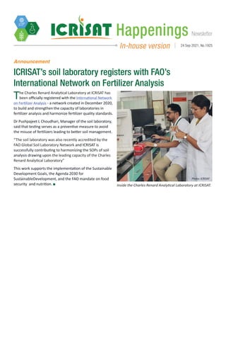 Newsletter
Happenings
In-house version 24 Sep 2021, No.1925
Announcement
ICRISAT’s soil laboratory registers with FAO’s
International Network on Fertilizer Analysis 
Inside the Charles Renard Analytical Laboratory at ICRISAT.
Photo: ICRISAT
The Charles Renard Analytical Laboratory at ICRISAT has
been officially registered with the International Network
on Fertilizer Analysis - a network created in December 2020,
to build and strengthen the capacity of laboratories in
fertilizer analysis and harmonize fertilizer quality standards.
Dr Pushpajeet L Choudhari, Manager of the soil laboratory,
said that testing serves as a preventive measure to avoid
the misuse of fertilizers leading to better soil management.
“The soil laboratory was also recently accredited by the
FAO Global Soil Laboratory Network and ICRISAT is
successfully contributing to harmonizing the SOPs of soil
analysis drawing upon the leading capacity of the Charles
Renard Analytical Laboratory”
This work supports the implementation of the Sustainable
Development Goals, the Agenda 2030 for
SustainableDevelopment, and the FAO mandate on food
security and nutrition.
 