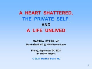 A HEART SHATTERED,
THE PRIVATE SELF,
AND
A LIFE UNLIVED
MARTHA STARK MD
MarthaStarkMD @ HMS.Harvard.edu
Friday, September 24, 2021
IPI eBook Project
© 2021 Martha Stark MD
1
 