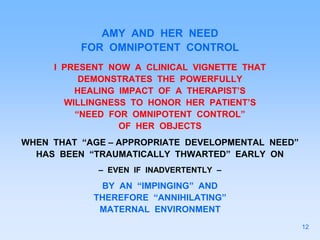 AMY AND HER NEED
FOR OMNIPOTENT CONTROL
I PRESENT NOW A CLINICAL VIGNETTE THAT
DEMONSTRATES THE POWERFULLY
HEALING IMPACT OF A THERAPIST’S
WILLINGNESS TO HONOR HER PATIENT’S
“NEED FOR OMNIPOTENT CONTROL”
OF HER OBJECTS
WHEN THAT “AGE – APPROPRIATE DEVELOPMENTAL NEED”
HAS BEEN “TRAUMATICALLY THWARTED” EARLY ON
– EVEN IF INADVERTENTLY –
BY AN “IMPINGING” AND
THEREFORE “ANNIHILATING”
MATERNAL ENVIRONMENT
12
 