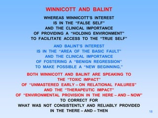 WINNICOTT AND BALINT
WHEREAS WINNICOTT’S INTEREST
IS IN THE “FALSE SELF”
AND THE CLINICAL IMPORTANCE
OF PROVIDING A “HOLDING ENVIRONMENT”
TO FACILITATE ACCESS TO THE “TRUE SELF”
AND BALINT’S INTEREST
IS IN THE “AREA OF THE BASIC FAULT”
AND THE CLINICAL IMPORTANCE
OF FOSTERING A “BENIGN REGRESSION”
TO MAKE POSSIBLE A “NEW BEGINNING,”
BOTH WINNICOTT AND BALINT ARE SPEAKING TO
THE “TOXIC IMPACT”
OF “UNMASTERED EARLY – ON RELATIONAL FAILURES”
AND THE “THERAPEUTIC IMPACT”
OF “ENVIRONMENTAL PROVISION IN THE HERE – AND – NOW”
TO CORRECT FOR
WHAT WAS NOT CONSISTENTLY AND RELIABLY PROVIDED
IN THE THERE – AND – THEN 18
 