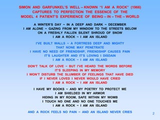 SIMON AND GARFUNKEL’S WELL – KNOWN “I AM A ROCK” (1966)
CAPTURES TO PERFECTION THE ESSENCE OF THE
MODEL 4 PATIENT’S EXPERIENCE OF BEING – IN – THE – WORLD
A WINTER’S DAY ~ IN A DEEP AND DARK ~ DECEMBER
I AM ALONE ~ GAZING FROM MY WINDOW TO THE STREETS BELOW
ON A FRESHLY FALLEN SILENT SHROUD OF SNOW
I AM A ROCK ~ I AM AN ISLAND
I’VE BUILT WALLS ~ A FORTRESS DEEP AND MIGHTY
THAT NONE MAY PENETRATE
I HAVE NO NEED OF FRIENDSHIP, FRIENDSHIP CAUSES PAIN
IT’S LAUGHTER AND IT’S LOVING I DISDAIN
I AM A ROCK ~ I AM AN ISLAND
DON’T TALK OF LOVE ~ BUT I’VE HEARD THE WORDS BEFORE
IT’S SLEEPING IN MY MEMORY
I WON’T DISTURB THE SLUMBER OF FEELINGS THAT HAVE DIED
IF I NEVER LOVED I NEVER WOULD HAVE CRIED
I AM A ROCK ~ I AM AN ISLAND
I HAVE MY BOOKS ~ AND MY POETRY TO PROTECT ME
I AM SHIELDED IN MY ARMOR
HIDING IN MY ROOM, SAFE WITHIN MY WOMB
I TOUCH NO ONE AND NO ONE TOUCHES ME
I AM A ROCK ~ I AM AN ISLAND
AND A ROCK FEELS NO PAIN ~ AND AN ISLAND NEVER CRIES 2
 