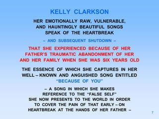 KELLY CLARKSON
HER EMOTIONALLY RAW, VULNERABLE,
AND HAUNTINGLY BEAUTIFUL SONGS
SPEAK OF THE HEARTBREAK
– AND SUBSEQUENT SHUTDOWN –
THAT SHE EXPERIENCED BECAUSE OF HER
FATHER’S TRAUMATIC ABANDONMENT OF HER
AND HER FAMILY WHEN SHE WAS SIX YEARS OLD
THE ESSENCE OF WHICH SHE CAPTURES IN HER
WELL – KNOWN AND ANGUISHED SONG ENTITLED
“BECAUSE OF YOU”
– A SONG IN WHICH SHE MAKES
REFERENCE TO THE “FALSE SELF”
SHE NOW PRESENTS TO THE WORLD IN ORDER
TO COVER THE PAIN OF THAT EARLY – ON
HEARTBREAK AT THE HANDS OF HER FATHER –
7
 