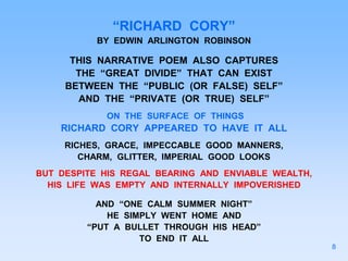 “RICHARD CORY”
BY EDWIN ARLINGTON ROBINSON
THIS NARRATIVE POEM ALSO CAPTURES
THE “GREAT DIVIDE” THAT CAN EXIST
BETWEEN THE “PUBLIC (OR FALSE) SELF”
AND THE “PRIVATE (OR TRUE) SELF”
ON THE SURFACE OF THINGS
RICHARD CORY APPEARED TO HAVE IT ALL
RICHES, GRACE, IMPECCABLE GOOD MANNERS,
CHARM, GLITTER, IMPERIAL GOOD LOOKS
BUT DESPITE HIS REGAL BEARING AND ENVIABLE WEALTH,
HIS LIFE WAS EMPTY AND INTERNALLY IMPOVERISHED
AND “ONE CALM SUMMER NIGHT”
HE SIMPLY WENT HOME AND
“PUT A BULLET THROUGH HIS HEAD”
TO END IT ALL
8
 