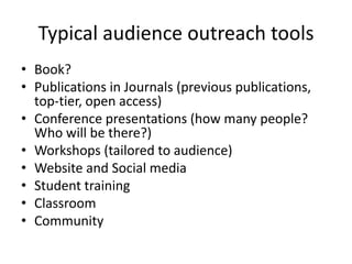 Typical audience outreach tools
• Book?
• Publications in Journals (previous publications,
top-tier, open access)
• Conference presentations (how many people?
Who will be there?)
• Workshops (tailored to audience)
• Website and Social media
• Student training
• Classroom
• Community

 