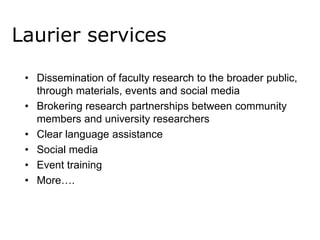 Laurier services
• Dissemination of faculty research to the broader public,
through materials, events and social media
• Brokering research partnerships between community
members and university researchers
• Clear language assistance
• Social media
• Event training
• More….

 