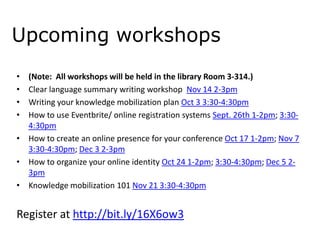 Upcoming workshops
•
•
•
•

(Note: All workshops will be held in the library Room 3-314.)
Clear language summary writing workshop Nov 14 2-3pm
Writing your knowledge mobilization plan Oct 3 3:30-4:30pm
How to use Eventbrite/ online registration systems Sept. 26th 1-2pm; 3:304:30pm
• How to create an online presence for your conference Oct 17 1-2pm; Nov 7
3:30-4:30pm; Dec 3 2-3pm
• How to organize your online identity Oct 24 1-2pm; 3:30-4:30pm; Dec 5 23pm
• Knowledge mobilization 101 Nov 21 3:30-4:30pm

Register at http://bit.ly/16X6ow3

 