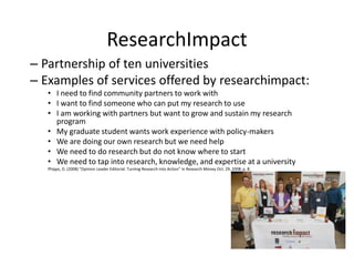 ResearchImpact
– Partnership of ten universities
– Examples of services offered by researchimpact:
• I need to find community partners to work with
• I want to find someone who can put my research to use
• I am working with partners but want to grow and sustain my research
program
• My graduate student wants work experience with policy-makers
• We are doing our own research but we need help
• We need to do research but do not know where to start
• We need to tap into research, knowledge, and expertise at a university
Phipps, D. (2008) “Opinion Leader Editorial: Turning Research into Action” in Research Money Oct. 29, 2008: p. 8.

 