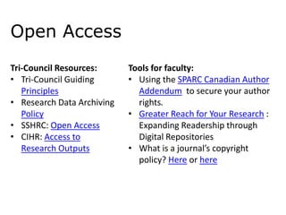 Open Access
Tri-Council Resources:
• Tri-Council Guiding
Principles
• Research Data Archiving
Policy
• SSHRC: Open Access
• CIHR: Access to
Research Outputs

Tools for faculty:
• Using the SPARC Canadian Author
Addendum to secure your author
rights.
• Greater Reach for Your Research :
Expanding Readership through
Digital Repositories
• What is a journal’s copyright
policy? Here or here

 