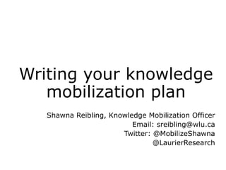 Writing your knowledge
mobilization plan
Shawna Reibling, Knowledge Mobilization Officer
Email: sreibling@wlu.ca
Twitter: @MobilizeShawna
@LaurierResearch

 