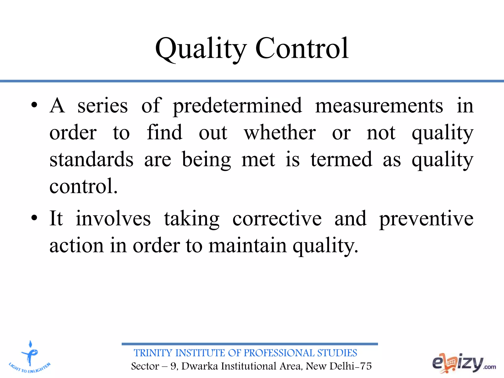 TRINITY INSTITUTE OF PROFESSIONAL STUDIES
Sector – 9, Dwarka Institutional Area, New Delhi-75
Quality Control
• A series of predetermined measurements in
order to find out whether or not quality
standards are being met is termed as quality
control.
• It involves taking corrective and preventive
action in order to maintain quality.
 