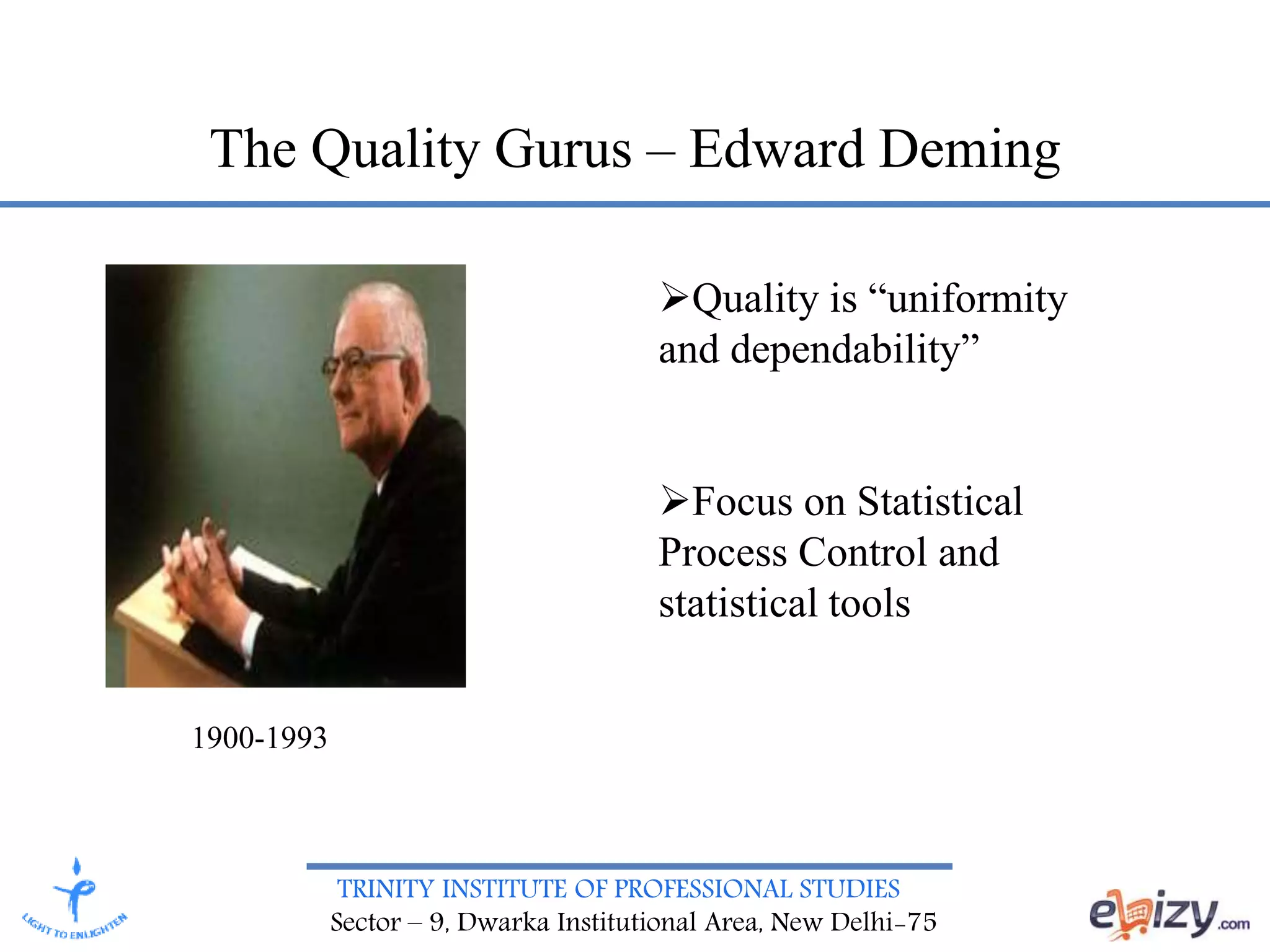 TRINITY INSTITUTE OF PROFESSIONAL STUDIES
Sector – 9, Dwarka Institutional Area, New Delhi-75
The Quality Gurus – Edward Deming
1900-1993
Quality is “uniformity
and dependability”
Focus on Statistical
Process Control and
statistical tools
 
