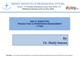 TRINITY INSTITUTE OF PROFESSIONAL STUDIES
Sector – 9, Dwarka Institutional Area, New Delhi-75
Affiliated Institution of G.G.S.IP.U, Delhi
BBA (V SEMESTER)
PRODUCTION & OPERATIONS MANAGEMENT
(17305)
By:
Dr. Shaily Saxena
Disclaimer: The content of this presentation is for classroom teaching and learning and not to be used for any other purpose
 