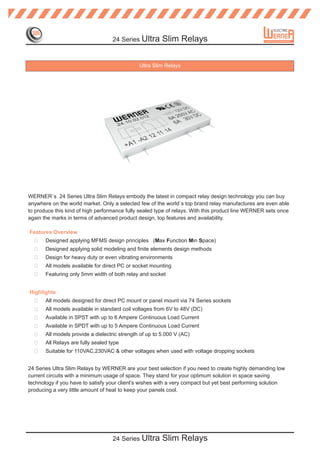 24 Series Ultra      Slim Relays


                                               Ultra Slim Relays




WERNER`s 24 Series Ultra Slim Relays embody the latest in compact relay design technology you can buy
anywhere on the world market. Only a selected few of the world`s top brand relay manufactures are even able
to produce this kind of high performance fully sealed type of relays. With this product line WERNER sets once
again the marks in terms of advanced product design, top features and availability.

Features Overview
  ?    Designed applying MFMS design principles (Max Function Min Space)
  ?    Designed applying solid modeling and finite elements design methods
  ?    Design for heavy duty or even vibrating environments
  ?    All models available for direct PC or socket mounting
  ?    Featuring only 5mm width of both relay and socket


Highlights
  ?    All models designed for direct PC mount or panel mount via 74 Series sockets
  ?    All models available in standard coil voltages from 6V to 48V (DC)
  ?    Available in SPST with up to 6 Ampere Continuous Load Current
  ?    Available in SPDT with up to 5 Ampere Continuous Load Current
  ?    All models provide a dielectric strength of up to 5.000 V (AC)
  ?    All Relays are fully sealed type
  ?    Suitable for 110VAC,230VAC & other voltages when used with voltage dropping sockets


24 Series Ultra Slim Relays by WERNER are your best selection if you need to create highly demanding low
current circuits with a minimum usage of space. They stand for your optimum solution in space saving
technology if you have to satisfy your client's wishes with a very compact but yet best performing solution
producing a very little amount of heat to keep your panels cool.




                                    24 Series Ultra      Slim Relays
 