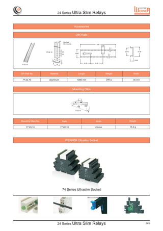 24 Series Ultra                        Slim Relays


                                                              Accessories


                                                               DIN Rails

                                       5.5
                                                DIN Rail
                                                35-mm-wide                                 1000
                                                                                                  12.50



                     77.02.10                12.5                                                                  25.18            31.00




                                                                          3.80
                                                               35.00
                                             12.5

                                  35
                            7.5




                                  25                                                                                           10.50
                                         1.7
                                                                             41.00       51.00
 77.02.10                         31




DIN Rail No.              Material                                 Length                                 Weight              Width

 77.02.10                Aluminum                                1000 mm                                  200 g               35 mm



                                                             Mounting Clips




                                                                  45
                                                               77.03.10
                                                                                     9



Mounting Clips No.                             Rails                                      Width                            Weight

      77.03.10                          77.02.10                                         45 mm                             15.2 g




                                                    WERNER Ultraslim Socket




                                               74 Series Ultraslim Socket




                                   24 Series Ultra                        Slim Relays                                                       24/5
 