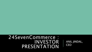 24SevenCommerce :
INVESTOR
PRESENTATION
ANIL JINDAL,
CEO
 