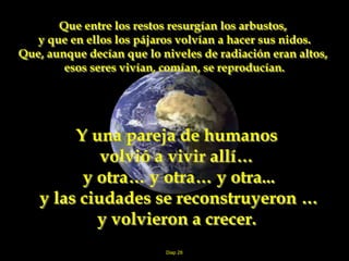 Diap 28
Que entre los restos resurgían los arbustos,
y que en ellos los pájaros volvían a hacer sus nidos.
Que, aunque decían que lo niveles de radiación eran altos,
esos seres vivían, comían, se reproducían.
Y una pareja de humanos
volvió a vivir allí…
y otra… y otra… y otra...
y las ciudades se reconstruyeron …
y volvieron a crecer.
 