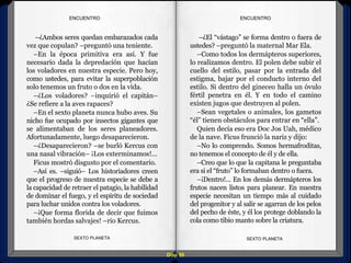 Diap 59
ENCUENTROENCUENTRO
–¿Ambos seres quedan embarazados cada
vez que copulan? –preguntó una teniente.
–En la época primitiva era así. Y fue
necesario dada la depredación que hacían
los voladores en nuestra especie. Pero hoy,
como ustedes, para evitar la superpoblación
solo tenemos un fruto o dos en la vida.
–¿Los voladores? –inquirió el capitán–
¿Se refiere a la aves rapaces?
–En el sexto planeta nunca hubo aves. Su
nicho fue ocupado por insectos gigantes que
se alimentaban de los seres planeadores.
Afortunadamente, luego desaparecieron.
–¿Desaparecieron? –se burló Kercus con
una nasal vibración– ¡Los exterminamos!...
Ficus mostró disgusto por el comentario.
–Así es. –siguió– Los historiadores creen
que el progreso de nuestra especie se debe a
la capacidad de retraer el patagio, la habilidad
de dominar el fuego, y el espíritu de sociedad
para luchar unidos contra los voladores.
–¡Que forma florida de decir que fuimos
también hordas salvajes! –rio Kercus.
SEXTO PLANETA SEXTO PLANETA
–¿El “vástago” se forma dentro o fuera de
ustedes? –preguntó la maternal Mar Ela.
–Como todos los dermápteros superiores,
lo realizamos dentro. El polen debe subir el
cuello del estilo, pasar por la entrada del
estigma, bajar por el conducto interno del
estilo. Si dentro del gineceo halla un óvulo
fértil penetra en él. Y en todo el camino
existen jugos que destruyen al polen.
–Sean vegetales o animales, los gametos
“él” tienen obstáculos para entrar en “ella”.
Quien decía eso era Doc Jos Uah, médico
de la nave. Ficus frunció la nariz y dijo:
–No lo comprendo. Somos hermafroditas,
no tenemos el concepto de él y de ella.
–Creo que lo que la capitana le preguntaba
era si el “fruto” lo formaban dentro o fuera.
–¡Dentro!... En los demás dermápteros los
frutos nacen listos para planear. En nuestra
especie necesitan un tiempo más al cuidado
del progenitor y al salir se agarran de los pelos
del pecho de éste, y él los protege doblando la
cola como tibio manto sobre la criatura.
 