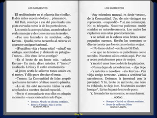 Diap 74
El recibimiento en el planeta fue similar.
Había miles esperándolos y… planeando.
Gil Dah, condujo a ras del piso hasta una
pista curvada como la de los portaviones.
Los sextis la acompañaban, asombrados de
verla manejar y de como era una terrestre.
–Fue una lanzadera de módulos. –dijo
Kercus– Quedó como recuerdo al crearse el
ascensor antigravitacional.
–¡Fructífera vida y buen solar! –saludó un
vástago, acercándose y abriendo su patagio–
Tronco… ¿No vino Lirius contigo?
–Es el brote de un brote mío. –aclaró
Kercus– Un nieto, dicen ustedes. Y “tronco”
es abuelo. Lirius y él están enamorados.
Al joven sextis le salieron tonos azules en
el rostro. Y dijo para desviar el tema:
–Tronco. La Comunidad de Islas aceptó
que la nave terrestre orbitase nuestro planeta.
–Lo sé. En esté momento Lirius la está
acoplando a nuestra ciudad espacial.
–No te vi comunicarte con ellos en ningún
momento –reaccionó admirado Pepe.
SEXTO PLANETA SEXTO PLANETA
–Soy miembro troncal, es decir vetusto,
de la Comunidad. Uno de mis vástagos me
representa. –respondió– Y sí, me comuniqué.
No es telepatía. Nosotros podemos emitir
sonidos en microfrecuencia. Los cuales los
captamos con estas protuberancias.
Y se señaló en la cabeza unos brotes como
pequeños cuernos. Recién los terrestres se
dieron cuenta que los sextis no tenían orejas.
–¡No tiene oídos! –exclamó Gil Dah.
–Lo que no tenemos es pabellones como
ustedes. Nuestros oídos están aquí. Por eso
a veces pestañeamos para oír mejor.
Y mostró unos huecos detrás los párpados.
–Nunca dejan de asombrarnos. – dijo Pepe
–Y ustedes a nosotros. –rio Kercus– Ven
viejo amigo terrestre. Vamos a sembrar las
sarmientos. Dejemos la juventud con la
juventud. Y tú, brote de mi brote, me llevo
tu vehículo, te dejo éste. Muéstrales nuestro
bosque*. Lirius bajará dentro de poco.
Y, llevando los sarmientos, se marcharon.
…oo0oo…
LOS SARMIENTOSLOS SARMIENTOS
• Bosque: Ciudad en idioma sextiano.
• Brote de mi brote: Nieto
• Tronco: Abuelo en idioma sextiano.
• Brote o Vástago. Hijo o joven
 