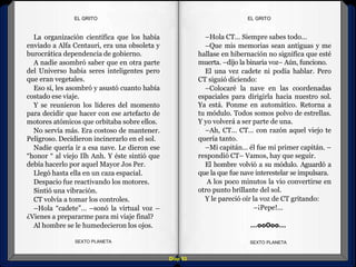 Diap 93
EL GRITOEL GRITO
–Hola CT… Siempre sabes todo…
–Que mis memorias sean antiguas y me
hallase en hibernación no significa que esté
muerta. –dijo la binaria voz– Aún, funciono.
El una vez cadete ni podía hablar. Pero
CT siguió diciendo:
–Colocaré la nave en las coordenadas
espaciales para dirigirla hacia nuestro sol.
Ya está. Ponme en automático. Retorna a
tu módulo. Todos somos polvo de estrellas.
Y yo volverá a ser parte de una.
–Ah, CT… CT… con razón aquel viejo te
quería tanto.
–Mi capitán… él fue mi primer capitán. –
respondió CT– Vamos, hay que seguir.
El hombre volvió a su módulo. Aguardó a
que la que fue nave interestelar se impulsara.
A los poco minutos la vio convertirse en
otro punto brillante del sol.
Y le pareció oír la voz de CT gritando:
–¡Pepe!...
…oo0oo…
SEXTO PLANETA SEXTO PLANETA
La organización científica que los había
enviado a Alfa Centauri, era una obsoleta y
burocrática dependencia de gobierno.
A nadie asombró saber que en otra parte
del Universo había seres inteligentes pero
que eran vegetales.
Eso sí, les asombró y asustó cuanto había
costado ese viaje.
Y se reunieron los líderes del momento
para decidir que hacer con ese artefacto de
motores atómicos que orbitaba sobre ellos.
No servía más. Era costoso de mantener.
Peligroso. Decidieron incinerarlo en el sol.
Nadie quería ir a esa nave. Le dieron ese
“honor “ al viejo Ilh Anh. Y éste sintió que
debía hacerlo por aquel Mayor Jos Per.
Llegó hasta ella en un caza espacial.
Despacio fue reactivando los motores.
Sintió una vibración.
CT volvía a tomar los controles.
–Hola “cadete”… –sonó la virtual voz –
¿Vienes a prepararme para mi viaje final?
Al hombre se le humedecieron los ojos.
 