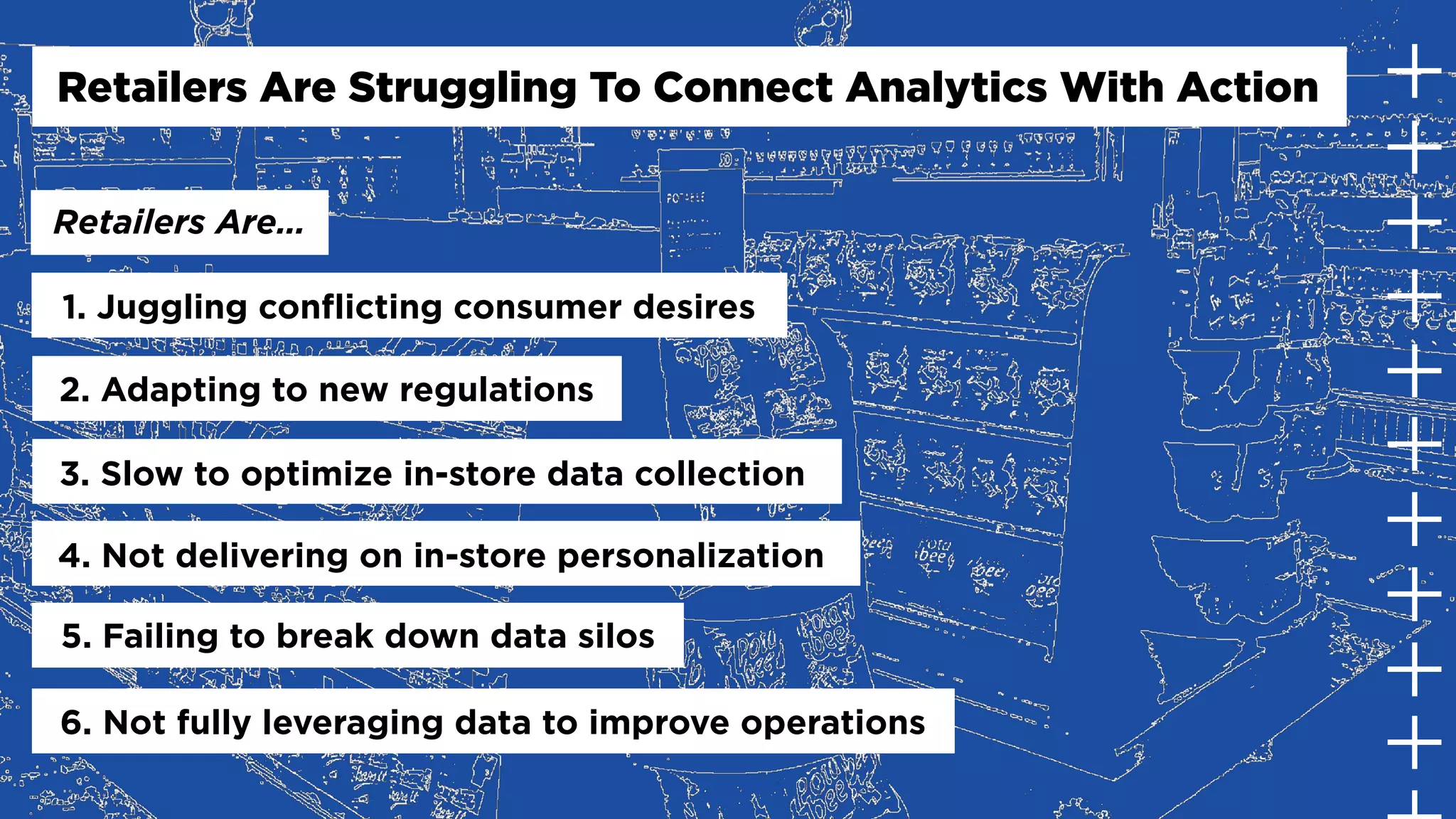 1. Juggling conflicting consumer desires
2. Adapting to new regulations
3. Slow to optimize in-store data collection
4. Not delivering on in-store personalization
5. Failing to break down data silos
6. Not fully leveraging data to improve operations
Retailers Are Struggling To Connect Analytics With Action
Retailers Are…
 