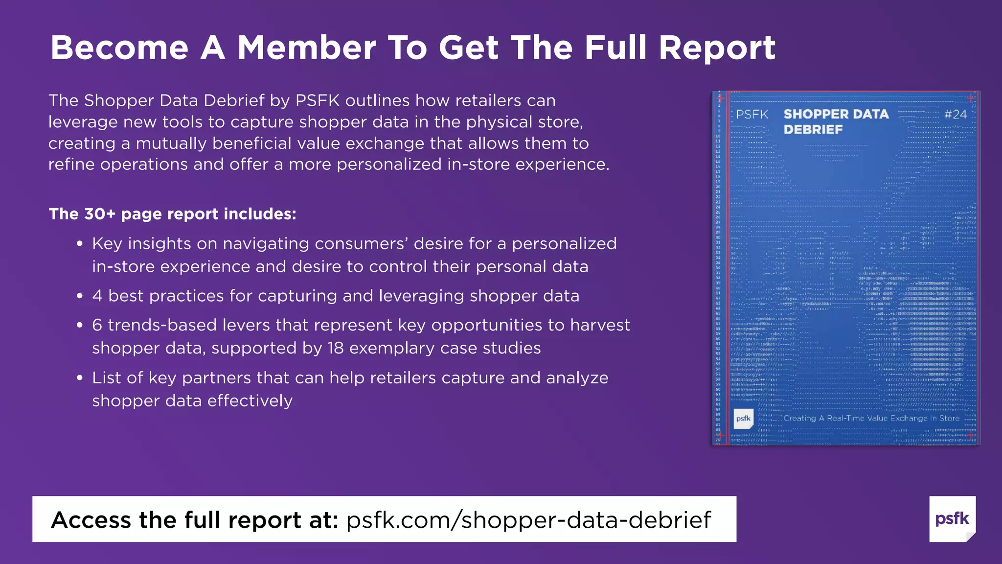 The Shopper Data Debrief by PSFK outlines how retailers can
leverage new tools to capture shopper data in the physical store,
creating a mutually beneficial value exchange that allows them to
refine operations and offer a more personalized in-store experience.
The 30+ page report includes:
• Key insights on navigating consumers’ desire for a personalized
in-store experience and desire to control their personal data
• 4 best practices for capturing and leveraging shopper data
• 6 trends-based levers that represent key opportunities to harvest
shopper data, supported by 18 exemplary case studies
• List of key partners that can help retailers capture and analyze
shopper data effectively  
Become A Member To Get The Full Report
Access the full report at: psfk.com/shopper-data-debrief
 