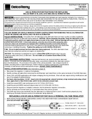 INSTRUCTION SHEET
                                                                                                                           10513391
                                                                                                                     08MR07 REV 0
                                 24SI ALTERNATOR INSTRUCTIONS FOR REPLACING
                               DELCO REMY 21SI, 22SI, 23SI AND 24SI ALTERNATATORS

 WARNING!!!!ALWAYS USE PROPER EYE PROTECTION WHEN PERFORMING ANY MECHANICAL REPAIRS TO A VEHICLE –
INCLUDING, BUT NOT LIMITED TO, ANY INSTALLATION AND OR REPAIRS TO THE DELCO REMY ALTERNATORS. FAILURE TO
USE PROPER EYE PROTECTION CAN LEAD TO SERIOUS AND PERMANENT EYE DAMAGE.
Only perform the mechanical functions that you are properly qualified to perform. A professional installation specialist should handle
mechanical repairs that are beyond your technical capabilities.
 DANGER!!! To avoid injury or damage, always disconnect the negative cable at the battery before removing or replacing the alternator.
The alternator output terminal is always live (“hot”). If the battery is not disconnected, a tool accidentally touching this terminal and
ground can quickly get hot enough to burn skin or damage to the tools and surrounding parts.

FOLLOW ENGINE OR VEHICLE MANUFACTURER’S INSTRUCTIONS FOR REMOVING THE OLD ALTERNATOR
FROM THE ENGINE AND INSTALLING THE NEW ALTERNATOR.
PULLEY INSTRUCTIONS: Use pulley from old alternator if this alternator does not have a pulley or pulley supplied is
different from the one on alternator being replaced. NOTICE! When changing the pulley, keep the alternator in the
horizontal position and do not apply any pressure to end of the shaft. Internal damage will occur if the shaft is
pushed back and turned. If there were spacers, when the fan (21SI & 22SI) and pulley were
removed, make sure all spacers are replaced when installing the pulley on the 24SI alternator.
Hold the shaft by placing an 8.01 mm (5/16”) hex wrench in the hexagonal hole in the shaft while
removing or installing the pulley. Tighten the pulley nut to 95-108 Nm (70-80 lb ft).
FAN: Do not install external fan from alternator being replaced. The 24SI alternators have
dual internal cooling fans and do not require an external fan.
NOTICE! This alternator is designed for use in a Clock-Wise (CW) direction only if you are
looking at pulley side (front) of alternator. Do not install on a Counter-Clock-Wise (CCW)
application.
BELT TENSIONING INSTRUCTIONS: Improper belt tension can cause premature alternator
failure. If the belt must be tightened manually, place a wood block between the alternator and pry
bar (See illustration). Pry as close to the center of the unit as possible. Use a torque wrench to
tighten mounting bolts to specified torque. Follow vehicle or engine manufacturer’s specifications
carefully for belt tension and mounting bolts torque. DO NOT OVER TIGHTEN BELT!
INSTALLATION INSTRUCTIONS (See illustrations, page 2):
♦ Disconnect the negative (-) cable at the batteries.
♦ Identify and tag all leads when removing the old Alternator and install them on the same terminals of the 24SI Alternator.
♦ Some 21SI and 22SI applications will require enlarging the ring terminals. Most will also require wiring modifications and
   use of the adaptor illustrated below.
♦ Cut lead, strip insulation 1/4-3/8”, insert wire into appropriate colored terminal, crimp terminal and using a Heat
   Gun, apply heat to Heat Shrink tube until it forms and seals around lead.
♦   Install the output (BAT) lead and torque nut to 6.2-7.9 Nm (55-70 lb in).
♦   Install the ground (GRD) lead and torque screw to 9.0-13.6 Nm (80-13.6 lb in).
♦   Plug and seat the regulator or adaptor connector into the alternator regulator connection.
♦   Ensure all leads are hooked back up or contained where they cannot ground.
♦   This 24SI may have more terminals than the alternator it is replacing had or used. It will function properly by only
    hooking up the leads that were used on the alternator being replaced.
       REPLACING A 21SI OR 22SI ALTERNATOR THAT HAS A 2-TERMINAL VOLTAGE REGULATOR
♦   REPLACING THESE MODELS REQUIRES USING THIS WEATHER PACK CONVERSION ADAPTOR KIT,
    (P/N 10513474 NOT INCLUDED).
                                                                                                     PHASE (RELAY) “P”: RED LEAD
    VOLTAGE REGULATOR
    CONNECTOR                                                                                        IINDICATOR LAMP “L”: BLUE LEAD

                                                                                                     REMOTE SENSE “S”: YELLOW LEAD



Notice! Do not install the Remote Sense™ line (# 2 Regular terminal on some 21SI & 22SI models) to the Relay (red lead).
 