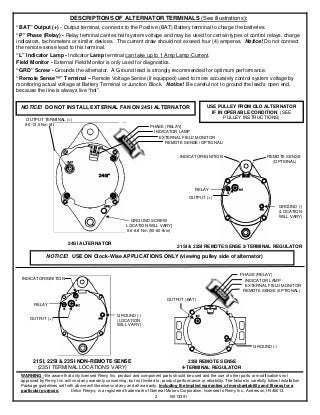 DESCRIPTIONS OF ALTERNATOR TERMINALS (See illustrations):
“BAT” Output (+) - Output terminal, connects to the Positive (BAT) Battery terminal to charge the batteries.
“P” Phase (Relay) - Relay terminal carries half system voltage and may be used for certain types of control relays, charge
indicators, tachometers or similar devices. The current draw should not exceed four (4) amperes. Notice! Do not connect
the remote sense lead to this terminal.
“L” Indicator Lamp - Indicator Lamp terminal can take up to 1 Amp Lamp Current.
Field Monitor - External Field Monitor is only used for diagnostics.
“GRD” Screw - Grounds the alternator. A Ground lead is strongly recommended for optimum performance.
“Remote Sense™” Terminal – Remote Voltage Sense (if equipped) used to more accurately control system voltage by
monitoring actual voltage at Battery Terminal or Junction Block. Notice! Be careful not to ground the lead’s open end,
because the line is always live “hot”.


 NOTICE! DO NOT INSTALL EXTERNAL FAN ON 24SI ALTERNATOR                                                   USE PULLEY FROM OLD ALTERNATOR
                                                                                                            IF IN OPERABLE CONDITION (SEE
     OUTPUT TERMINAL (+)                                                                                          PULLEY INSTRUCTIONS)
    9.0-13.0 Nm (80-120 lb in)
                                                                          PHASE (RELAY)
                                                                            INDICATOR LAMP
                                                                              EXTERNAL FIELD MONITOR
                                                                                 REMOTE SENSE (OPTIONAL)


                                                                                           INDICATOR/IGNITION                               REMOTE SENSE
                                                                                                                                              (OPTIONAL)




                                                                                                   RELAY
                                                                                                OUTPUT (+)

                                                                                                                                                   GROUND (-)
                                                                                                                                                   (LOCATION
                                                                                                                                                   WILL VARY)
                                                               GROUND SCREW
                                                            [LOCATION WILL VARY]
                                                             5.6-6.8 Nm (50-60 lb in)


                            24SI ALTERNATOR
                                                                                          21SI & 22SI REMOTE SENSE 2-TERMINAL REGULATOR

                NOTICE! USE ON Clock-Wise APPLICATIONS ONLY (viewing pulley side of alternator)


                                                                                                                             PHASE (RELAY)
  INDICATOR/IGNITION                                                                                                           INDICATOR LAMP
                                                                                                                               EXTERNAL FIELD MONITOR
                                                                                                                              REMOTE SENSE (0PTIONAL)

                                                                                    OUTPUT (BAT)
         RELAY

                                                        GROUND (-)
      OUTPUT (+)                                        (LOCATION
                                                        WILL VARY)




                                                                                                                                    GROUND (-)


        21SI, 22SI & 23SI NON-REMOTE SENSE                                                     22SI REMOTE SENSE
         (23SI TERMINAL LOCATIONS VARY)                                                     4-TERMINAL REGULATOR
  WARNING - Be aware that only licensed Remy Inc. product and component parts should be used and the use of other parts or modifications not
  approved by Remy Inc. will void any warranty concerning, but not limited to, product performance or reliability. The failure to carefully follow Installation
  Package guidelines set forth above will likewise void any and all warranty, including the implied warranties of merchantability and fitness for a
  particular purpose.       Delco RemyⓇ is a registered trademark of General Motors Corporation, licensed to Remy Inc., Anderson, IN 46013.
                                                                           2       10513391
 