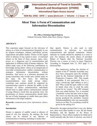 @ IJTSRD | Available Online @ www.ijtsrd.com
ISSN No: 2456
International
Research
Silent Time A Form of Communication a
Information Dissemination
Dr. (Mrs.) Christian OgeriChukwu
Federal University Ndufu Alike
ABSTRACT
This expository paper focused on the relevance of
silence as a form of communication frequently in use
by religion worshipers, ordinary individuals, private
organisation and public leaders. Silence in this regard
refers to absence of any sound or noise. It examined
silence on the basis of form, process, types, roles,
power, as a dangerous tool in communication and
application in different field of human endeavor.
author made some of the following contributions to
knowledge among others: silence as an integral part of
nonverbal communication; enables communicators to
strategize information dissemination without
distortion. And serves as a reference document for
young researchers who would carry similar study on
this topic. On this basis, the following
recommendations were made among others:
workshops cum seminars should be organized by
communication experts to educate the public on the
relevance of silence communication; individuals
should learn to adapt silence communication instead
of using offensive words that can generate crisis.
practitioners of silence communication should inject
the use of body languages to enable them pass direct
information to the target audience.
Keywords: communication, form, information, silence,
time
Introduction
Silence is opposite of audible sound or absence of
sound of very low intensity. By analogy, the word
silence can be referred to any absence of
communication or hearing, including in media other
@ IJTSRD | Available Online @ www.ijtsrd.com | Volume – 1 | Issue – 6 | Sep-Oct 2017
ISSN No: 2456 - 6470 | www.ijtsrd.com | Volume
International Journal of Trend in Scientific
Research and Development (IJTSRD)
International Open Access Journal
Silent Time A Form of Communication and
Information Dissemination
Dr. (Mrs.) Christian OgeriChukwu
Federal University Ndufu Alike Ikwo, Ebonyi, Nigeria
This expository paper focused on the relevance of
silence as a form of communication frequently in use
by religion worshipers, ordinary individuals, private
isation and public leaders. Silence in this regard
refers to absence of any sound or noise. It examined
silence on the basis of form, process, types, roles,
power, as a dangerous tool in communication and
application in different field of human endeavor. The
author made some of the following contributions to
knowledge among others: silence as an integral part of
nonverbal communication; enables communicators to
strategize information dissemination without
distortion. And serves as a reference document for
young researchers who would carry similar study on
this topic. On this basis, the following
recommendations were made among others:
workshops cum seminars should be organized by
communication experts to educate the public on the
ication; individuals
should learn to adapt silence communication instead
of using offensive words that can generate crisis. the
practitioners of silence communication should inject
the use of body languages to enable them pass direct
communication, form, information, silence,
Silence is opposite of audible sound or absence of
sound of very low intensity. By analogy, the word
silence can be referred to any absence of
communication or hearing, including in media other
than speech. Silence is also used in total
communication in reference to non
communication and spiritual connection. Silence
indicates no sounds uttered by anybody in a room or
area. For instance, the recent silence of president
Buhari of Nigeria after the National Assembly
Election was a source of worry to
According to Vanguard June 13, 2015 page 11, it
disclosed that:
The controversy trailing the election of
leaders of the 8th
National Assembly may
have been consequent upon the mistakes
made by the National leadership of All
Progressive Congress, APC. This sounds
incredible. It was unexpected. Was it a
coup, a broad day light robbery or just a
fate? Why would the party suffer to wash
its hands clean only to crack the palm
kernel for its “enemy”. The APC returned
from war called election. Yes
a landslide victory but later went to sleep.
The worst was that the party thought that
having produced the president, General
MohammaduBuhari who was successfully
sworn-in on May 29,
given for the asking of it.
Meanwhile, the paper declared that it was a lie. Before
now, there were other hurdles to cross. By the Senate
Presidency and the Speaker of the House of
Representative. Those offices needed to be filled and it
would naturally take the form of election, any kind of
Oct 2017 Page: 187
6470 | www.ijtsrd.com | Volume - 1 | Issue – 6
Scientific
(IJTSRD)
International Open Access Journal
nd
than speech. Silence is also used in total
reference to non-verbal
communication and spiritual connection. Silence
indicates no sounds uttered by anybody in a room or
area. For instance, the recent silence of president
Buhari of Nigeria after the National Assembly
Election was a source of worry to many Nigerians.
According to Vanguard June 13, 2015 page 11, it
The controversy trailing the election of
National Assembly may
have been consequent upon the mistakes
made by the National leadership of All
gress, APC. This sounds
incredible. It was unexpected. Was it a
coup, a broad day light robbery or just a
fate? Why would the party suffer to wash
its hands clean only to crack the palm
kernel for its “enemy”. The APC returned
from war called election. Yes, it recorded
a landslide victory but later went to sleep.
The worst was that the party thought that
having produced the president, General
MohammaduBuhari who was successfully
everything would be
given for the asking of it.
the paper declared that it was a lie. Before
now, there were other hurdles to cross. By the Senate
Presidency and the Speaker of the House of
Representative. Those offices needed to be filled and it
would naturally take the form of election, any kind of
 