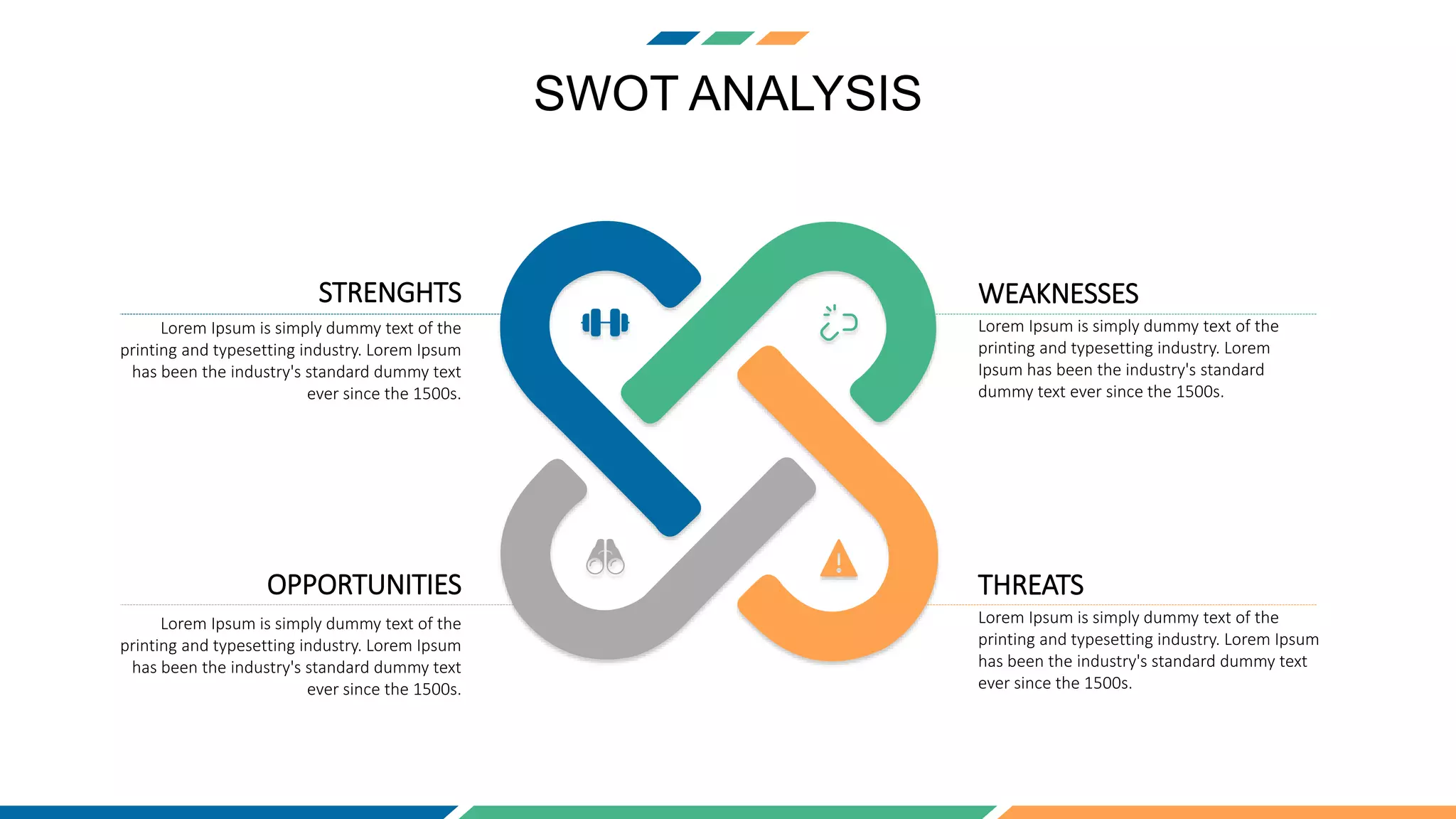SWOT ANALYSIS
STRENGHTS
Lorem Ipsum is simply dummy text of the
printing and typesetting industry. Lorem Ipsum
has been the industry's standard dummy text
ever since the 1500s.
WEAKNESSES
Lorem Ipsum is simply dummy text of the
printing and typesetting industry. Lorem
Ipsum has been the industry's standard
dummy text ever since the 1500s.
OPPORTUNITIES
Lorem Ipsum is simply dummy text of the
printing and typesetting industry. Lorem Ipsum
has been the industry's standard dummy text
ever since the 1500s.
THREATS
Lorem Ipsum is simply dummy text of the
printing and typesetting industry. Lorem Ipsum
has been the industry's standard dummy text
ever since the 1500s.
 