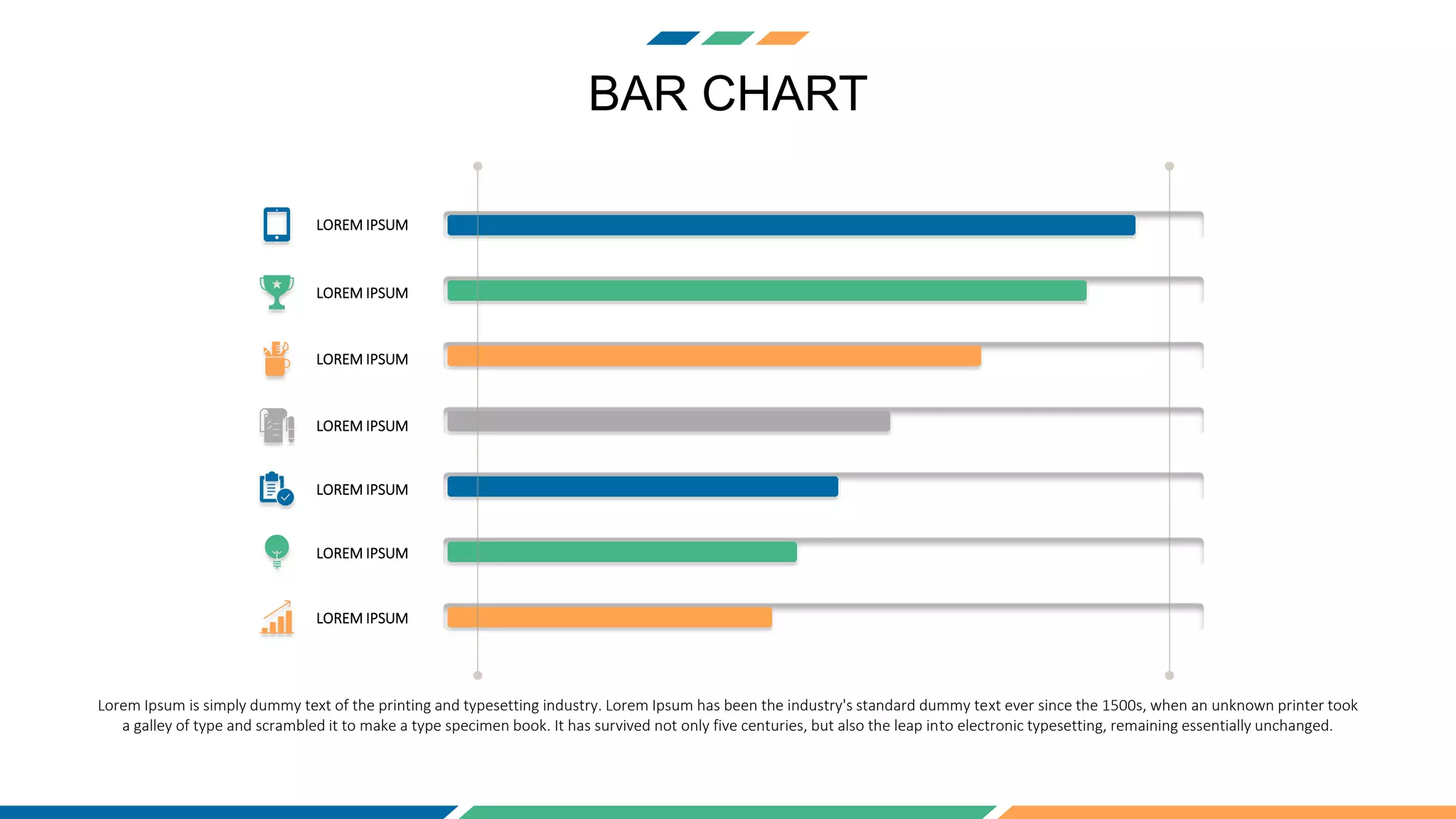 BAR CHART
LOREM IPSUM
LOREM IPSUM
LOREM IPSUM
LOREM IPSUM
LOREM IPSUM
LOREM IPSUM
LOREM IPSUM
Lorem Ipsum is simply dummy text of the printing and typesetting industry. Lorem Ipsum has been the industry's standard dummy text ever since the 1500s, when an unknown printer took
a galley of type and scrambled it to make a type specimen book. It has survived not only five centuries, but also the leap into electronic typesetting, remaining essentially unchanged.
 