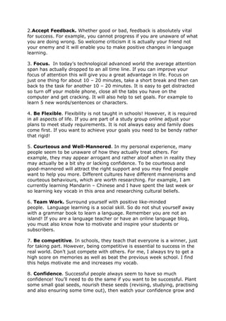 2.Accept Feedback. Whether good or bad, feedback is absolutely vital
for success. For example, you cannot progress if you are unaware of what
you are doing wrong. So welcome criticism it is actually your friend not
your enemy and it will enable you to make positive changes in language
learning.
3. Focus. In today’s technological advanced world the average attention
span has actually dropped to an all time line. If you can improve your
focus of attention this will give you a great advantage in life. Focus on
just one thing for about 10 – 20 minutes, take a short break and then can
back to the task for another 10 – 20 minutes. It is easy to get distracted
so turn off your mobile phone, close all the tabs you have on the
computer and get cracking. It will also help to set goals. For example to
learn 5 new words/sentences or characters.
4. Be Flexible. Flexibility is not taught in schools! However, it is required
in all aspects of life. If you are part of a study group online adjust your
plans to meet study requirements. It is not always easy and family does
come first. If you want to achieve your goals you need to be bendy rather
that rigid!
5. Courteous and Well-Mannered. In my personal experience, many
people seem to be unaware of how they actually treat others. For
example, they may appear arrogant and rather aloof when in reality they
may actually be a bit shy or lacking confidence. To be courteous and
good-mannered will attract the right support and you may find people
want to help you more. Different cultures have different mannerisms and
courteous behaviours, which are worth researching. For example, I am
currently learning Mandarin – Chinese and I have spent the last week or
so learning key vocab in this area and researching cultural beliefs.
6. Team Work. Surround yourself with positive like-minded
people. Language learning is a social skill. So do not shut yourself away
with a grammar book to learn a language. Remember you are not an
island! If you are a language teacher or have an online language blog,
you must also know how to motivate and inspire your students or
subscribers.
7. Be competitive. In schools, they teach that everyone is a winner, just
for taking part. However, being competitive is essential to success in the
real world. Don’t just compete with others. For me, I always try to get a
high score on memories as well as beat the previous week school. I find
this helps motivate me and increases my vocab.
8. Confidence. Successful people always seem to have so much
confidence! You’ll need to do the same if you want to be successful. Plant
some small goal seeds, nourish these seeds (revising, studying, practising
and also ensuring some time out), then watch your confidence grow and
 