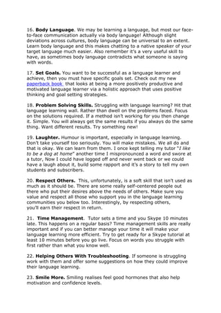 16. Body Language. We may be learning a language, but most our face-
to-face communication actually via body language! Although slight
deviations across cultures, body language can be universal to an extent.
Learn body language and this makes chatting to a native speaker of your
target language much easier. Also remember it’s a very useful skill to
have, as sometimes body language contradicts what someone is saying
with words.
17. Set Goals. You want to be successful as a language learner and
achieve, then you must have specific goals set. Check out my new
paperback book that looks at being a more positively productive and
motivated language learner via a holistic approach that uses positive
thinking and goal setting strategies.
18. Problem Solving Skills. Struggling with language learning? Hit that
language learning wall. Rather than dwell on the problems faced. Focus
on the solutions required. If a method isn’t working for you then change
it. Simple. You will always get the same results if you always do the same
thing. Want different results. Try something new!
19. Laughter. Humour is important, especially in language learning.
Don’t take yourself too seriously. You will make mistakes. We all do and
that is okay. We can learn from them. I once kept telling my tutor “I like
to be a dog at home” another time I mispronounced a word and swore at
a tutor, Now I could have logged off and never went back or we could
have a laugh about it, build some rapport and it’s a story to tell my own
students and subscribers.
20. Respect Others. This, unfortunately, is a soft skill that isn’t used as
much as it should be. There are some really self-centered people out
there who put their desires above the needs of others. Make sure you
value and respect all those who support you in the language learning
communities you below too. Interestingly, by respecting others,
you’ll earn their respect in return.
21. Time Management. Tutor sets a time and you Skype 10 minutes
late. This happens on a regular basis? Time management skills are really
important and if you can better manage your time it will make your
language learning more efficient. Try to get ready for a Skype tutorial at
least 10 minutes before you go live. Focus on words you struggle with
first rather than what you know well.
22. Helping Others With Troubleshooting. If someone is struggling
work with them and offer some suggestions on how they could improve
their language learning.
23. Smile More. Smiling realises feel good hormones that also help
motivation and confidence levels.
 