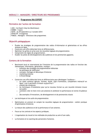 « 24 stages radio pour 24 gouvernorats » – juin 2014 page 10
MODULE 3 : MANAGERS / DIRECTEURS DES PROGRAMMES
1. Programme INA EXPERT
Périmètre de l’action de formation
LIEU : Ina Expert (Issy-les-Moulineaux)
DUREE : 5 jours
DATE : du 29 septembre au 3 octobre 2014
EFFECTIF : 8 stagiaires
PUBLIC : Managers – Directeurs des programmes
Objectifs pédagogiques
Étudier les stratégies de programmation des radios d’information et généralistes et les offres
annexes en ligne.
Construire une offre éditoriale forte et différenciante.
Optimiser les grilles en prise avec les nouvelles logiques de programmation.
Comprendre les règles de programmation.
Etudier les pistes de développements des audiences et les partenariats gagnants.
Contenu de la formation
Benchmark local et international de l’évolution de la programmation des radios en fonction des
thématiques: information, génaraliste, musique :
o évolution des stratégies de programmation éditoriale
o les politiques de rediffusion
o concepts, Horloges et Mécanique d’Antenne
o marketing Antenne
o le Brand Design
Construire une offre éditoriale forte et différenciante pour développer l’audience :
o sur quels contenus (genres, formats, durée, type d’animation, complément intéractif en
ligne…) est-il pertinent d’investir aujourd’hui ?
o analyse des tendances
o les techniques d’installation pour qu’un nouveau format ou une nouvelle émission trouve
son public
o comment créer et faire vivre une antenne et améliorer le performance en terme d’audience
?
o des exemples d’innovations, de développement et de partenariats réussis
Les techniques et les outils de programmation.
Optimisation en prenant en compte les nouvelles logiques de programmation : atelier pratique
d’optimisation d’antenne.
La mesure des audiences et de la performance d’une antenne.
Focus sur les contrats et les aspects juridiques.
L’organisation du travail et les méthodes de production au sein d’une radio.
La formation et le coaching des personnels d’antenne.
 
