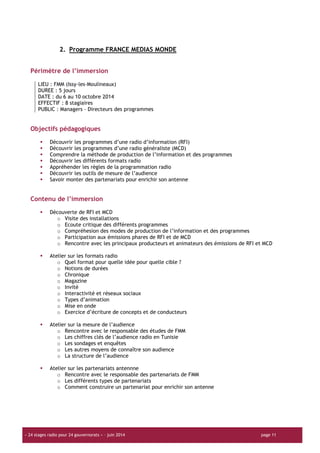 « 24 stages radio pour 24 gouvernorats » – juin 2014 page 11
2. Programme FRANCE MEDIAS MONDE
Périmètre de l’immersion
LIEU : FMM (Issy-les-Moulineaux)
DUREE : 5 jours
DATE : du 6 au 10 octobre 2014
EFFECTIF : 8 stagiaires
PUBLIC : Managers – Directeurs des programmes
Objectifs pédagogiques
Découvrir les programmes d’une radio d’information (RFI)
Découvrir les programmes d’une radio généraliste (MCD)
Comprendre la méthode de production de l’information et des programmes
Découvrir les différents formats radio
Appréhender les règles de la programmation radio
Découvrir les outils de mesure de l’audience
Savoir monter des partenariats pour enrichir son antenne
Contenu de l’immersion
Découverte de RFI et MCD
o Visite des installations
o Ecoute critique des différents programmes
o Compréhesion des modes de production de l’information et des programmes
o Participation aux émissions phares de RFI et de MCD
o Rencontre avec les principaux producteurs et animateurs des émissions de RFI et MCD
Atelier sur les formats radio
o Quel format pour quelle idée pour quelle cible ?
o Notions de durées
o Chronique
o Magazine
o Invité
o Interactivité et réseaux sociaux
o Types d’animation
o Mise en onde
o Exercice d’écriture de concepts et de conducteurs
Atelier sur la mesure de l’audience
o Rencontre avec le responsable des études de FMM
o Les chiffres clés de l’audience radio en Tunisie
o Les sondages et enquêtes
o Les autres moyens de connaître son audience
o La structure de l’audience
Atelier sur les partenariats antennne
o Rencontre avec le responsable des partenariats de FMM
o Les différents types de partenariats
o Comment construire un partenariat pour enrichir son antenne
 