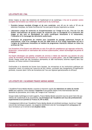 « Formats vidéo pour les techniciens radio » | Décembre 2012 | page 2
« Formadéo pour les techniciens radio » | Décembre 2012 | page 2
« 24 stages radio pour 24 gouvernorats » – juin 2014 page 2
LES ATOUTS DE L’INA
Acteur majeur au cœur des évolutions de l’audiovisuel et du numérique, L’Ina est le premier centre
européen de formation aux métiers de l’audiovisuel et du numérique.
Première banque mondiale d'images et de sons numérisés, avec 60 ans de radio et 50 ans de
télévision françaises, les fonds d’archives de l’Ina sont parmi les plus importants au monde
Laboratoire unique de recherche et d’expérimentation sur l’image et le son, l’Ina est l’un des
leaders internationaux de grands projets de recherche pour la sauvegarde et la protection des
images et des sons en développant les outils numériques nécessaires à la restauration,
l’indexation et le marquage des documents audiovisuels
Producteur de programmes de création pour l'ensemble du paysage audiovisuel français et
international, riche d’un catalogue de plus de 2000 titres et d’un studio hypermédia qui est à
l’origine de nombreuses innovations en matière de programmes interactifs mettant en scène les
archives de l’Ina.
Les formations d’Ina Expert sont délivrées au sein d’un pôle de compétences qui regroupe recherche,
production, conservation et valorisation des archives audiovisuelles, alliant technologies de pointe et
pédagogie.
Ina Expert développe une palette complète de services à même de répondre aux besoins les plus
variés de formation professionnelle sur l’audiovisuel et le média global : plus de 5500 stagiaires sont
formés chaque année par des formateurs permanents et 600 intervenants externes experts dans leur
domaine, en France comme à l'international.
Confrontées à la nécessité de former leurs équipes, les entreprises et les institutions publiques qui
souhaitent rester à la pointe de l’exercice de leur métier, accomplir des changements d’organisation
profonds, trouvent dans l’offre de formations de l’Ina une réponse opérationnelle et efficace.
LES ATOUTS DE L’ACADEMIE FRANCE MEDIAS MONDE
L’Académie France Medias Monde a vocation à intervenir auprès des télévisions et radios du monde
entier pour apporter à leurs équipes l’expertise d’une grande chaîne d’info internationale dans les
domaines du journalisme, de la radio, de l’image et de l’internet.
Groupe media multilingue et multi-supports, France Medias Monde concentre tous les savoir-faire liés aux
métiers de l’audiovisuel et du journalisme. Les formateurs de l’Académie sont tous des professionnels
expérimentés et en activité sur France 24, RFI et MCD.
L’enseignement délivré par l’Académie France Medias Monde est extrêment pratique, tourné sur l’usage
concret des techniques acquises. Les stagiaires bénéficient ainsi de l’accompagnement pédagogique de
leurs formateurs sur le terrain et en situation réelle.
 